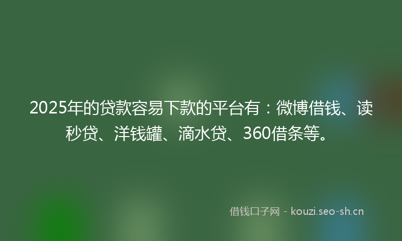 2025年的贷款容易下款的平台有：微博借钱、读秒贷、洋钱罐、滴水贷、360借条等。