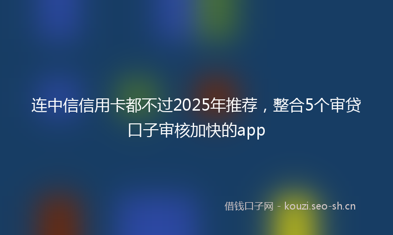 连中信信用卡都不过2025年推荐，整合5个审贷口子审核加快的app