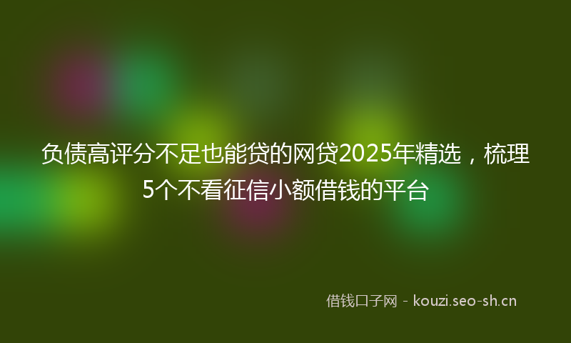 负债高评分不足也能贷的网贷2025年精选，梳理5个不看征信小额借钱的平台