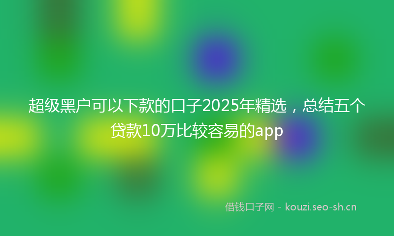 超级黑户可以下款的口子2025年精选，总结五个贷款10万比较容易的app