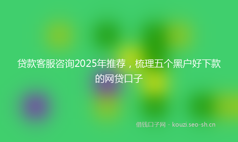 贷款客服咨询2025年推荐，梳理五个黑户好下款的网贷口子