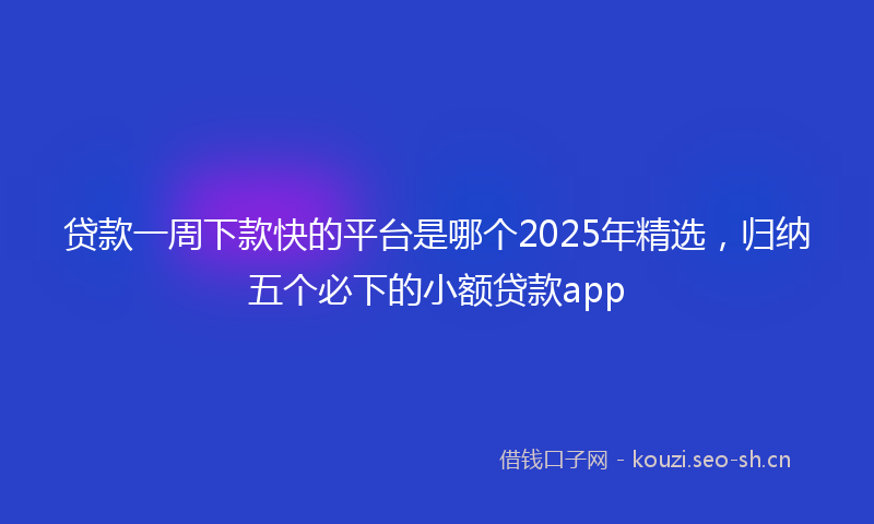 贷款一周下款快的平台是哪个2025年精选，归纳五个必下的小额贷款app