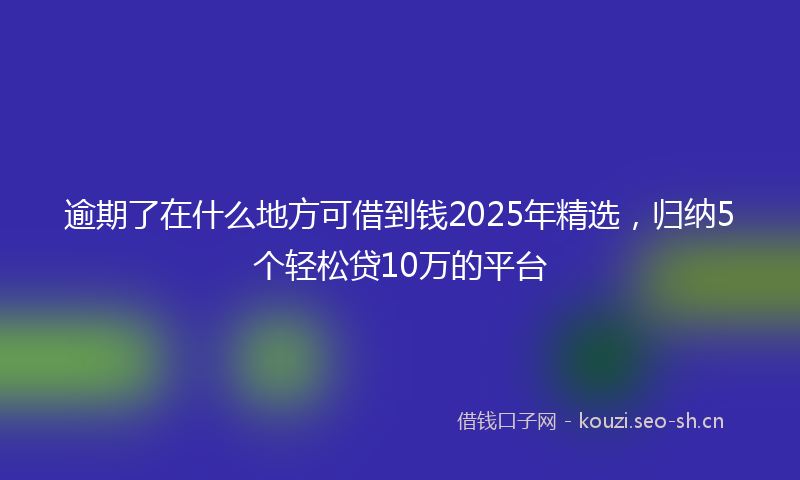 逾期了在什么地方可借到钱2025年精选，归纳5个轻松贷10万的平台