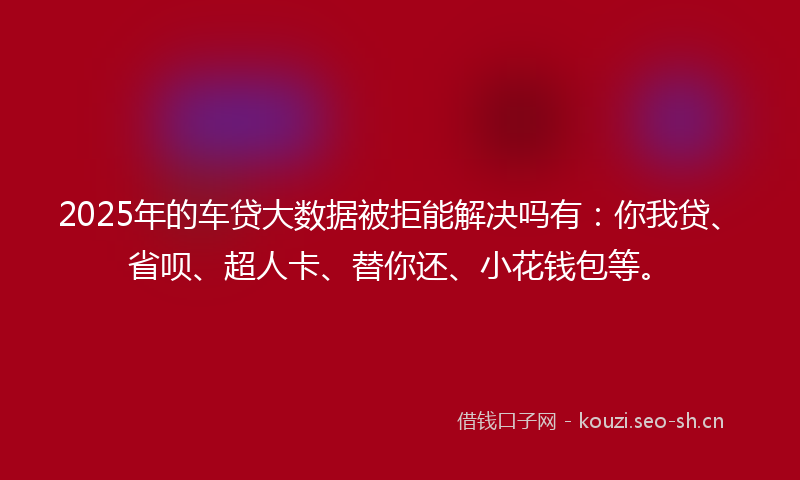 2025年的车贷大数据被拒能解决吗有：你我贷、省呗、超人卡、替你还、小花钱包等。