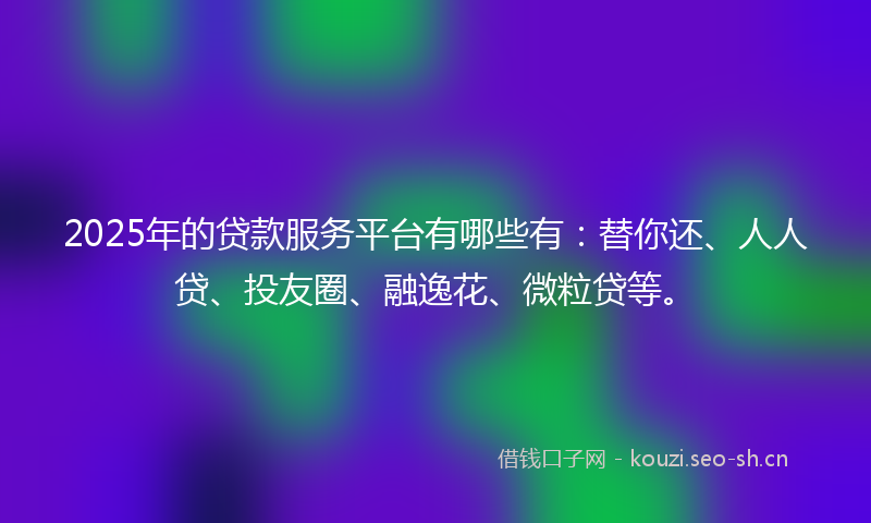 2025年的贷款服务平台有哪些有：替你还、人人贷、投友圈、融逸花、微粒贷等。