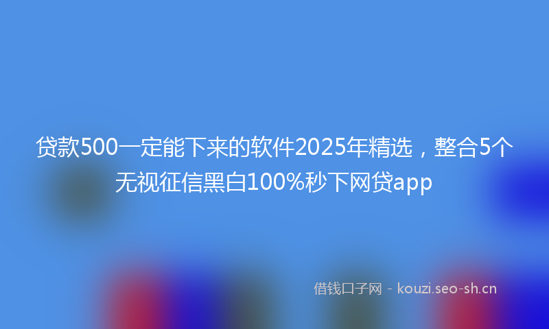 贷款500一定能下来的软件2025年精选，整合5个无视征信黑白100%秒下网贷app