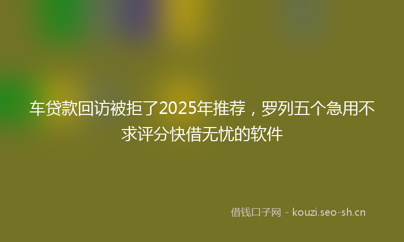 车贷款回访被拒了2025年推荐，罗列五个急用不求评分快借无忧的软件