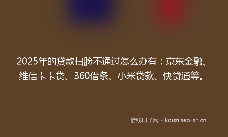 2025年的贷款扫脸不通过怎么办有：京东金融、维信卡卡贷、360借条、小米贷款、快贷通等。