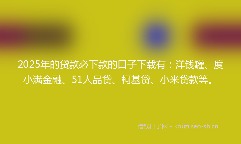 2025年的贷款必下款的口子下载有：洋钱罐、度小满金融、51人品贷、柯基贷、小米贷款等。