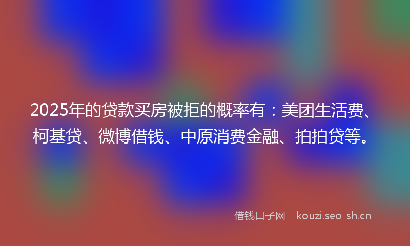 2025年的贷款买房被拒的概率有：美团生活费、柯基贷、微博借钱、中原消费金融、拍拍贷等。