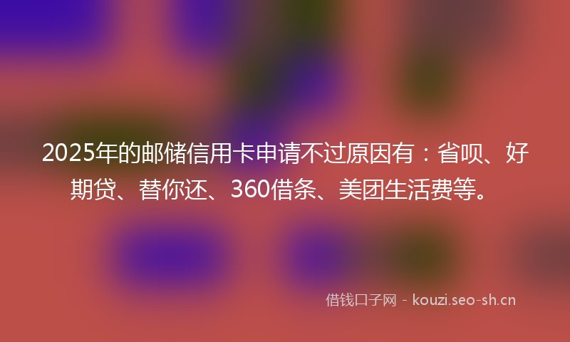 2025年的邮储信用卡申请不过原因有：省呗、好期贷、替你还、360借条、美团生活费等。