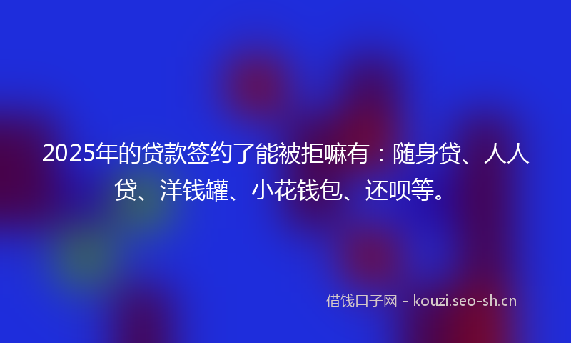 2025年的贷款签约了能被拒嘛有：随身贷、人人贷、洋钱罐、小花钱包、还呗等。