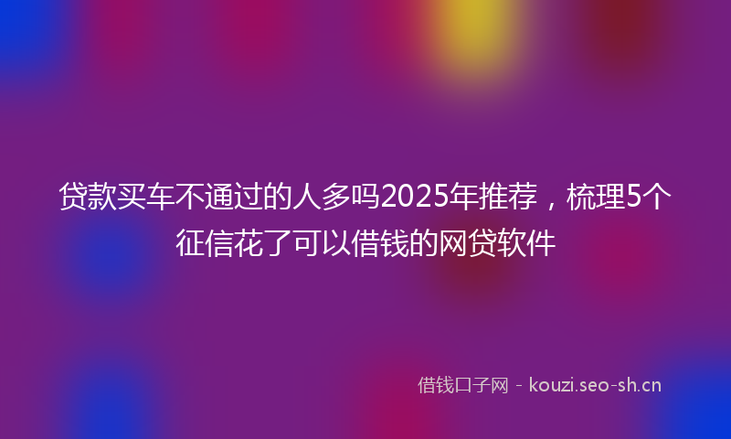贷款买车不通过的人多吗2025年推荐，梳理5个征信花了可以借钱的网贷软件
