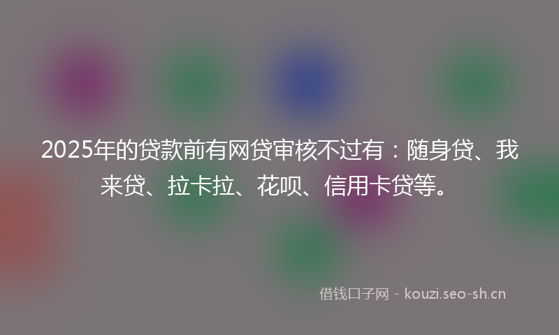 2025年的贷款前有网贷审核不过有：随身贷、我来贷、拉卡拉、花呗、信用卡贷等。