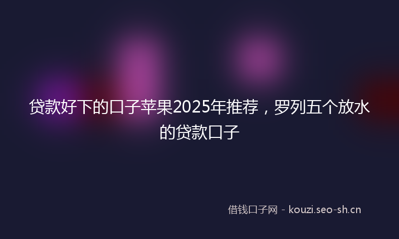 贷款好下的口子苹果2025年推荐，罗列五个放水的贷款口子