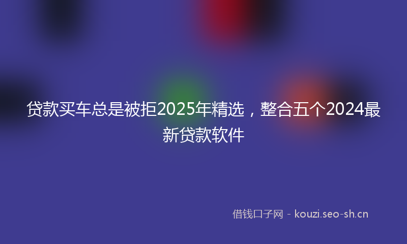 贷款买车总是被拒2025年精选，整合五个2024最新贷款软件
