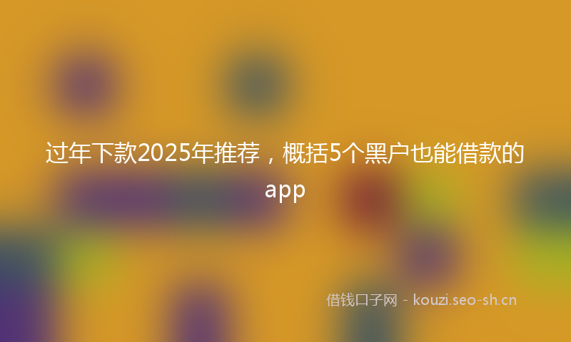 过年下款2025年推荐，概括5个黑户也能借款的app