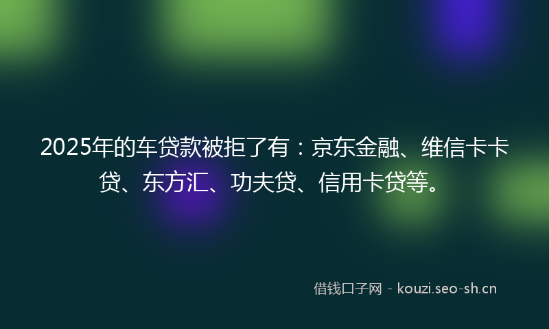 2025年的车贷款被拒了有：京东金融、维信卡卡贷、东方汇、功夫贷、信用卡贷等。