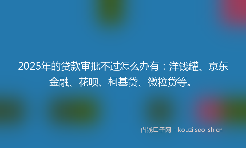 2025年的贷款审批不过怎么办有：洋钱罐、京东金融、花呗、柯基贷、微粒贷等。
