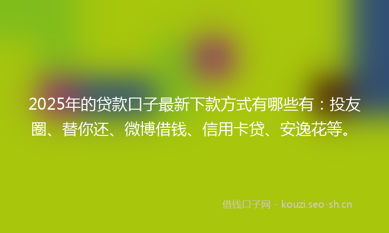 2025年的贷款口子最新下款方式有哪些有：投友圈、替你还、微博借钱、信用卡贷、安逸花等。
