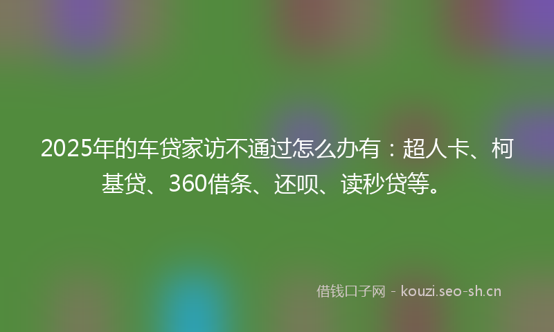 2025年的车贷家访不通过怎么办有：超人卡、柯基贷、360借条、还呗、读秒贷等。