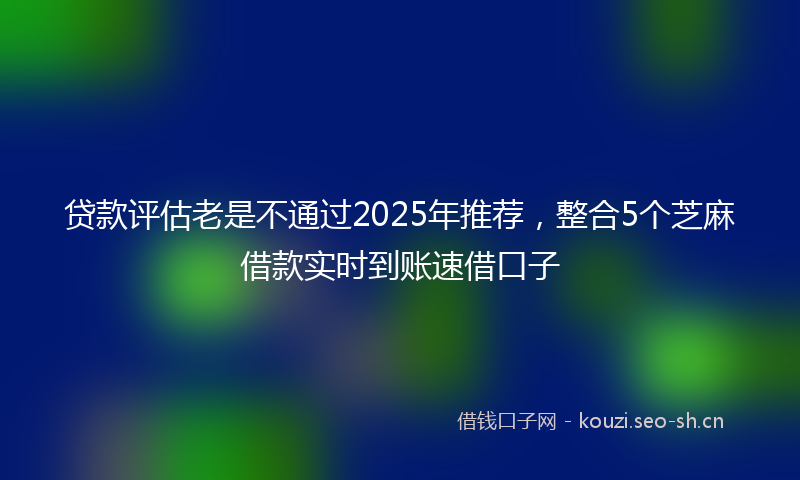 贷款评估老是不通过2025年推荐,整合5个芝麻借款实时到账速借口子