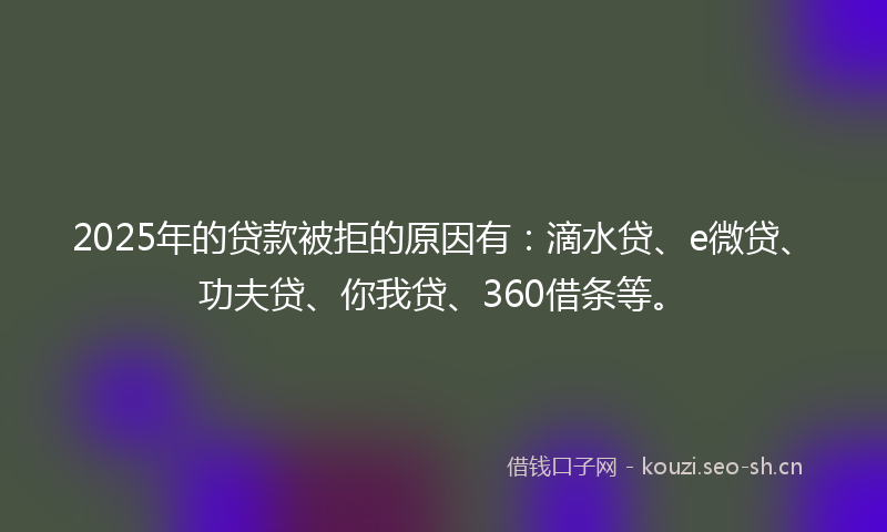 2025年的贷款被拒的原因有：滴水贷、e微贷、功夫贷、你我贷、360借条等。