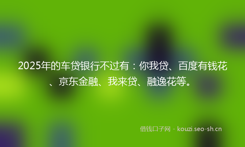 2025年的车贷银行不过有:你我贷、百度有钱花、京东金融、我来贷、融逸花等。