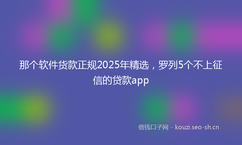那个软件货款正规2025年精选，罗列5个不上征信的贷款app