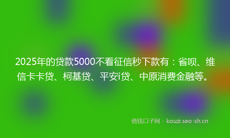 2025年的贷款5000不看征信秒下款有：省呗、维信卡卡贷、柯基贷、平安i贷、中原消费金融等。
