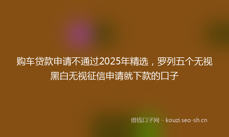 购车贷款申请不通过2025年精选，罗列五个无视黑白无视征信申请就下款的口子