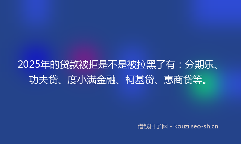 2025年的贷款被拒是不是被拉黑了有：分期乐、功夫贷、度小满金融、柯基贷、惠商贷等。
