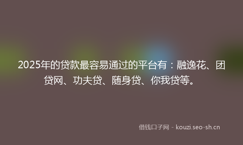 2025年的贷款最容易通过的平台有：融逸花、团贷网、功夫贷、随身贷、你我贷等。