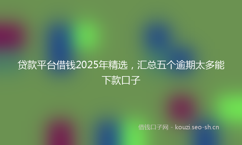 贷款平台借钱2025年精选，汇总五个逾期太多能下款口子