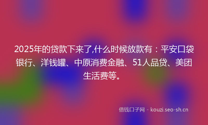 2025年的贷款下来了,什么时候放款有：平安口袋银行、洋钱罐、中原消费金融、51人品贷、美团生活费等。