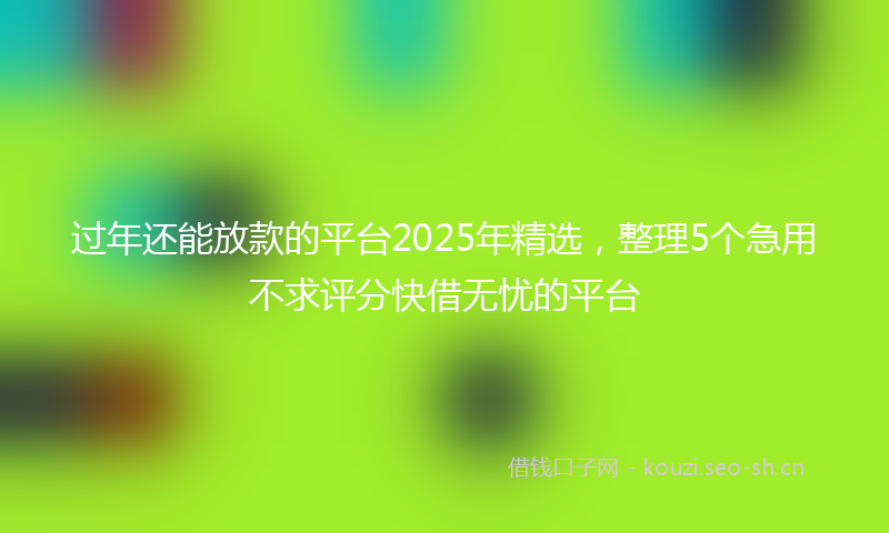 过年还能放款的平台2025年精选，整理5个急用不求评分快借无忧的平台