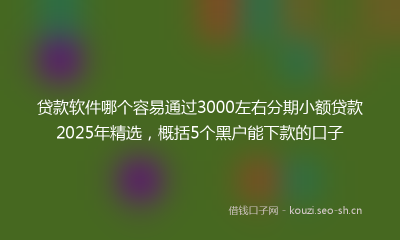 贷款软件哪个容易通过3000左右分期小额贷款2025年精选,概括5个黑户能下款的口子