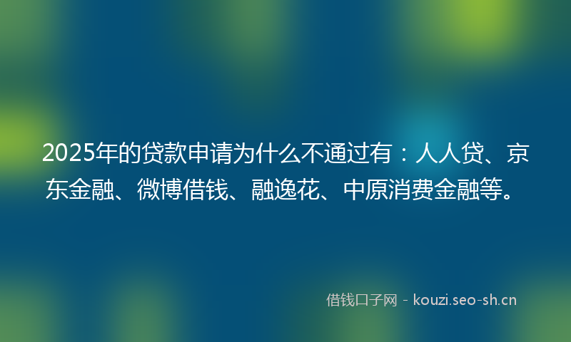 2025年的贷款申请为什么不通过有：人人贷、京东金融、微博借钱、融逸花、中原消费金融等。