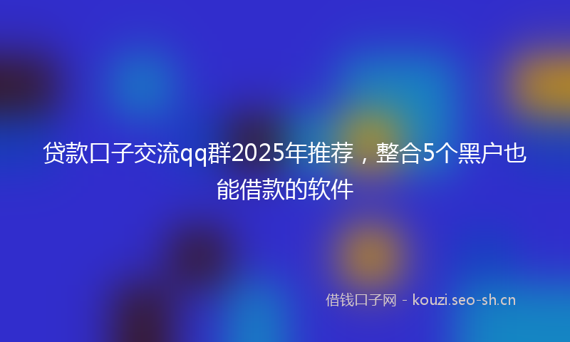 贷款口子交流qq群2025年推荐，整合5个黑户也能借款的软件