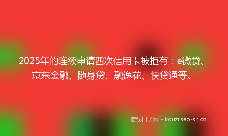 2025年的连续申请四次信用卡被拒有：e微贷、京东金融、随身贷、融逸花、快贷通等。