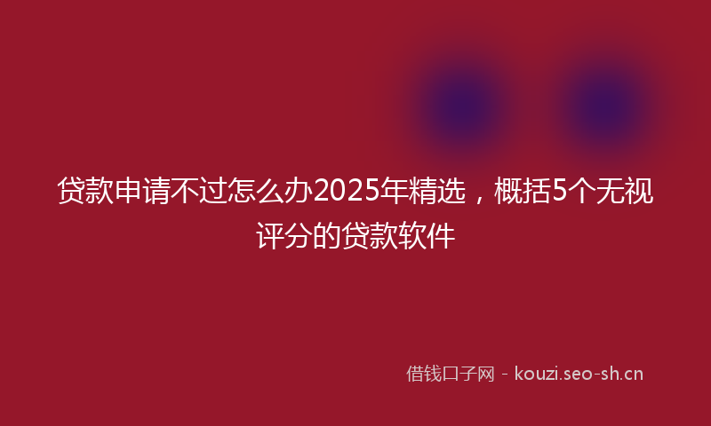贷款申请不过怎么办2025年精选，概括5个无视评分的贷款软件
