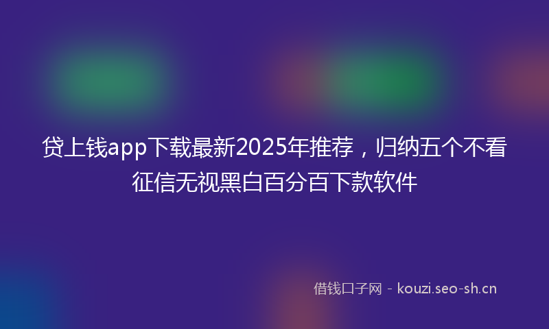 贷上钱app下载最新2025年推荐，归纳五个不看征信无视黑白百分百下款软件
