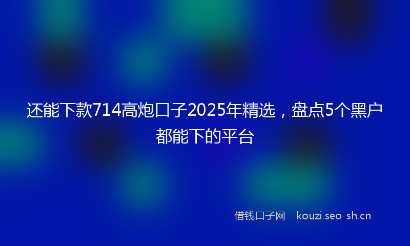 还能下款714高炮口子2025年精选，盘点5个黑户都能下的平台