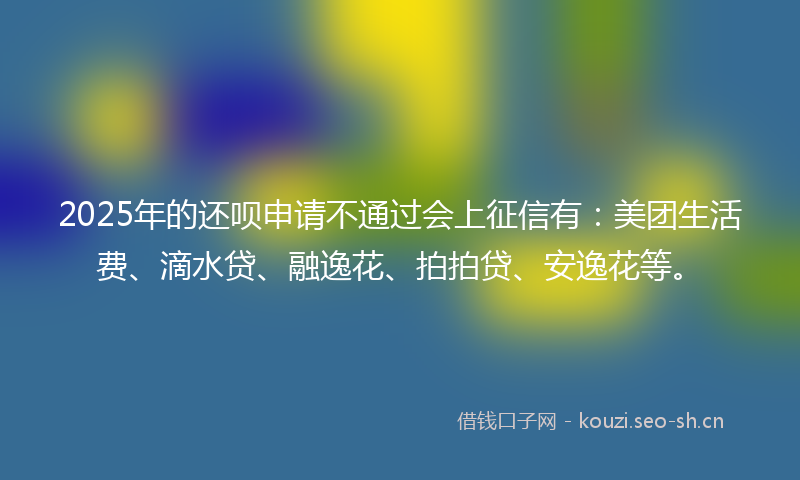 2025年的还呗申请不通过会上征信有:美团生活费、滴水贷、融逸花、拍拍贷、安逸花等。