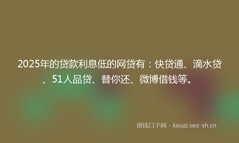 2025年的贷款利息低的网贷有：快贷通、滴水贷、51人品贷、替你还、微博借钱等。