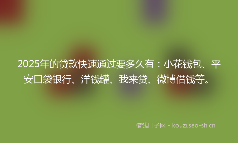 2025年的贷款快速通过要多久有：小花钱包、平安口袋银行、洋钱罐、我来贷、微博借钱等。