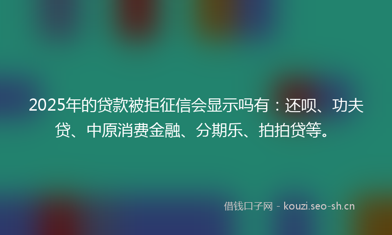 2025年的贷款被拒征信会显示吗有：还呗、功夫贷、中原消费金融、分期乐、拍拍贷等。