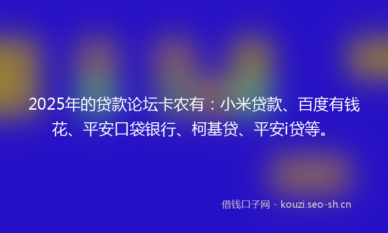2025年的贷款论坛卡农有：小米贷款、百度有钱花、平安口袋银行、柯基贷、平安i贷等。