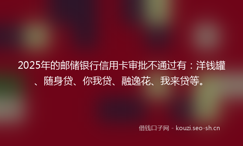 2025年的邮储银行信用卡审批不通过有：洋钱罐、随身贷、你我贷、融逸花、我来贷等。