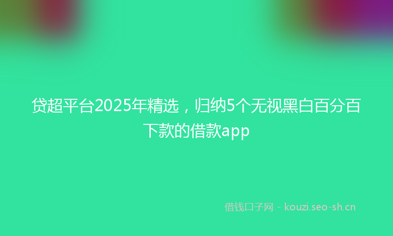 贷超平台2025年精选，归纳5个无视黑白百分百下款的借款app